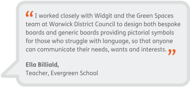 I worked closely with Widgit and the Green Spaces team at Warwick District Council to design both bespoke boards and generic boards providing pictorial symbols for those who struggle with language, so that anyone can communicate their needs, wants and interests. - Ella Billiald, Teacher, Evergreen School