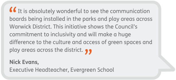 It is absolutely wonderful to see the communication boards being installed in the parks and play areas across Warwick District. This initiative shows the Council’s commitment to inclusivity and will make a huge difference to the culture and access of green spaces and play areas across the district. - Nick Evans, Executive Headteacher, Evergreen School